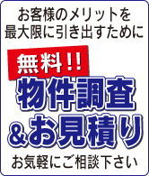 お客様のメリットを最大限に引き出すために。無料!!物件調査＆お見積りお気軽にご相談下さい